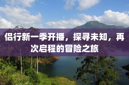 侣行新一季开播，探寻未知，再次启程的冒险之旅