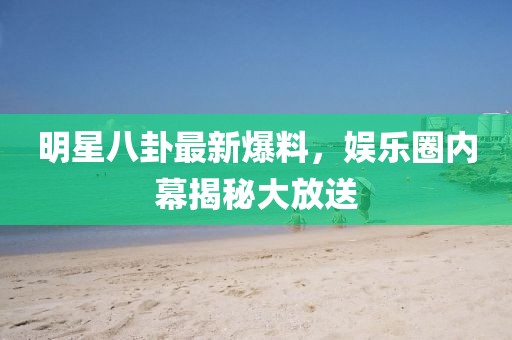 明星八卦最新爆料，娱乐圈内幕揭秘大放送