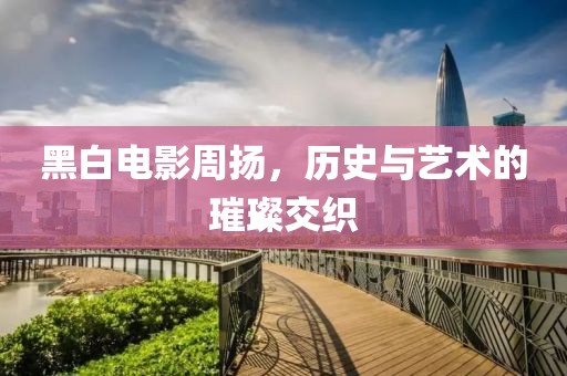 黑白电影周扬，历史与艺术的璀璨交织