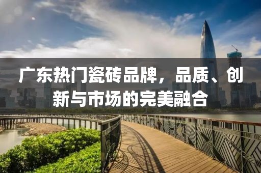 广东热门瓷砖品牌，品质、创新与市场的完美融合