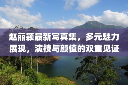 赵丽颖最新写真集，多元魅力展现，演技与颜值的双重见证