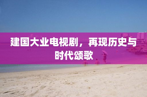建国大业电视剧，再现历史与时代颂歌