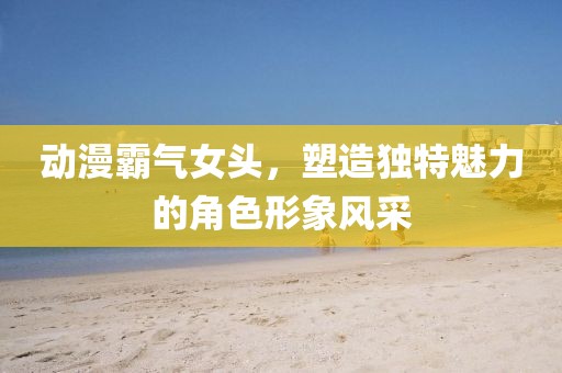 动漫霸气女头，塑造独特魅力的角色形象风采