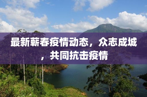 最新蕲春疫情动态，众志成城，共同抗击疫情