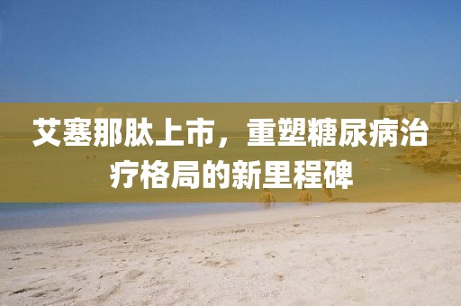 艾塞那肽上市，重塑糖尿病治疗格局的新里程碑