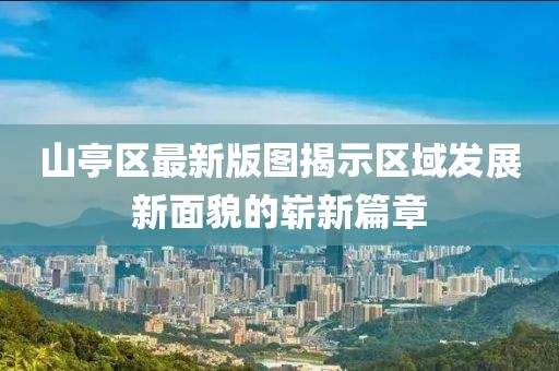 山亭区最新版图揭示区域发展新面貌的崭新篇章