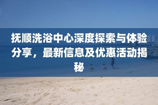 抚顺洗浴中心深度探索与体验分享，最新信息及优惠活动揭秘