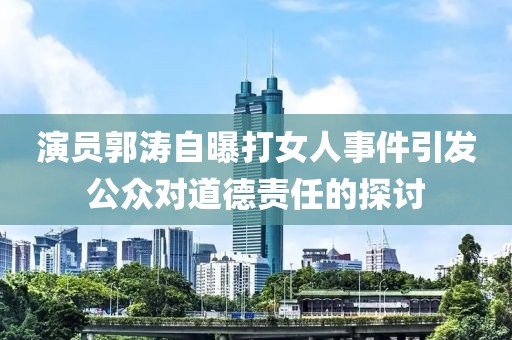 演员郭涛自曝打女人事件引发公众对道德责任的探讨