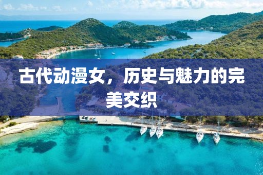 古代动漫女，历史与魅力的完美交织