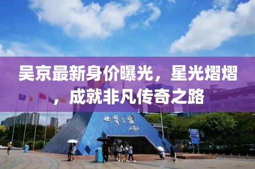吴京最新身价曝光，星光熠熠，成就非凡传奇之路