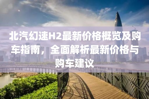 北汽幻速H2最新价格概览及购车指南，全面解析最新价格与购车建议