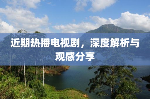近期热播电视剧，深度解析与观感分享