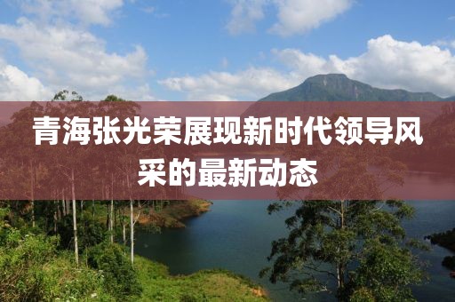 青海张光荣展现新时代领导风采的最新动态