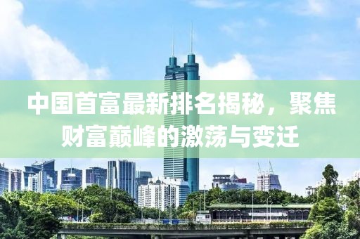 中国首富最新排名揭秘，聚焦财富巅峰的激荡与变迁