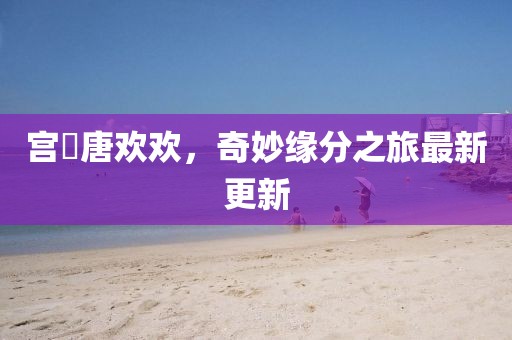 宫洺唐欢欢，奇妙缘分之旅最新更新