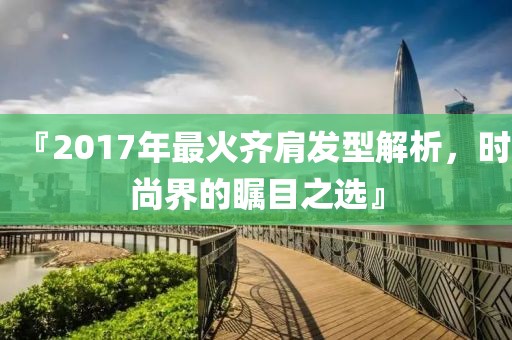 『2017年最火齐肩发型解析，时尚界的瞩目之选』