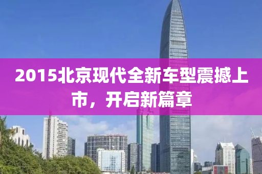 2015北京现代全新车型震撼上市，开启新篇章