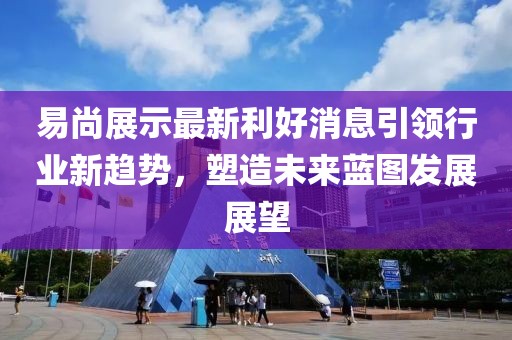 易尚展示最新利好消息引领行业新趋势，塑造未来蓝图发展展望