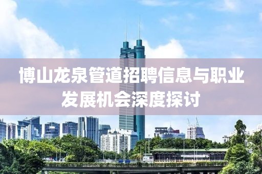 博山龙泉管道招聘信息与职业发展机会深度探讨