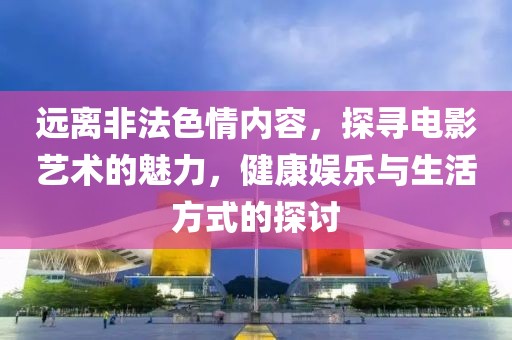 远离非法色情内容，探寻电影艺术的魅力，健康娱乐与生活方式的探讨