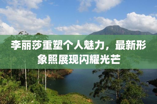 李丽莎重塑个人魅力，最新形象照展现闪耀光芒