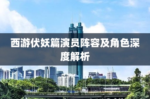 西游伏妖篇演员阵容及角色深度解析