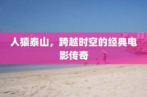 人猿泰山，跨越时空的经典电影传奇