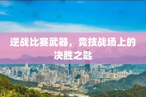 逆战比赛武器，竞技战场上的决胜之匙