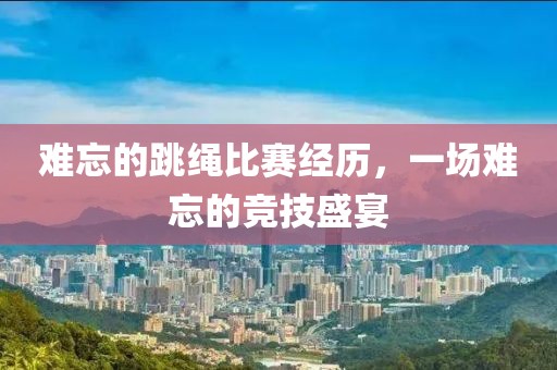 难忘的跳绳比赛经历，一场难忘的竞技盛宴