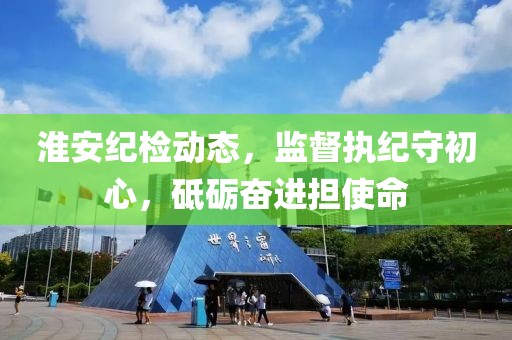 淮安纪检动态，监督执纪守初心，砥砺奋进担使命