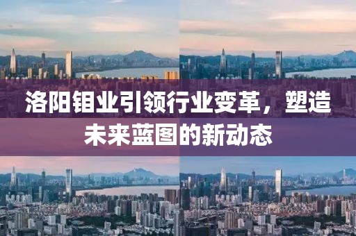 洛阳钼业引领行业变革，塑造未来蓝图的新动态