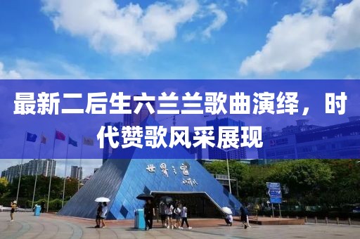 最新二后生六兰兰歌曲演绎，时代赞歌风采展现