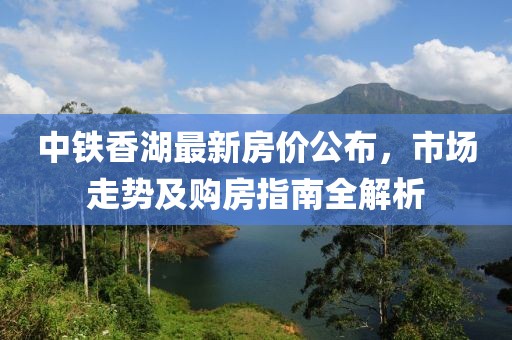 中铁香湖最新房价公布，市场走势及购房指南全解析