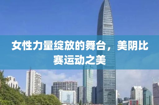 女性力量绽放的舞台，美阴比赛运动之美