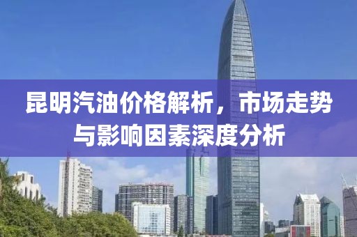 昆明汽油价格解析，市场走势与影响因素深度分析