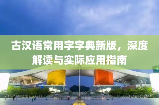 古汉语常用字字典新版，深度解读与实际应用指南
