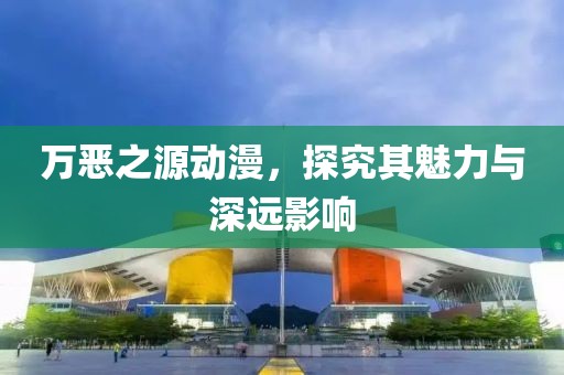 万恶之源动漫，探究其魅力与深远影响