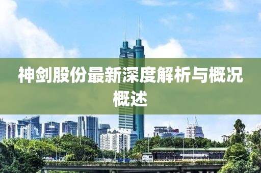 神剑股份最新深度解析与概况概述