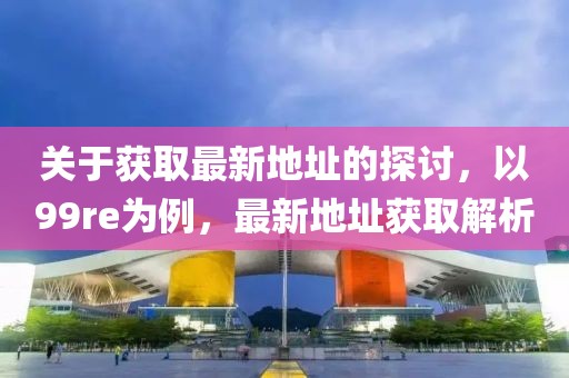 关于获取最新地址的探讨，以99re为例，最新地址获取解析