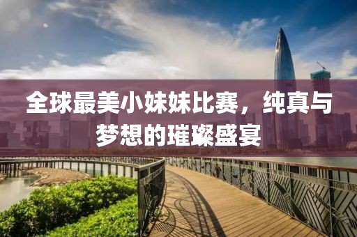 全球最美小妹妹比赛，纯真与梦想的璀璨盛宴