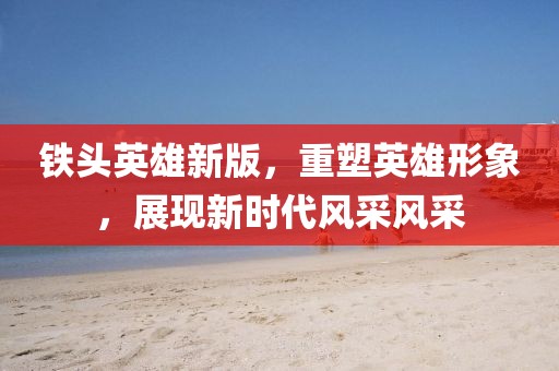 铁头英雄新版，重塑英雄形象，展现新时代风采风采