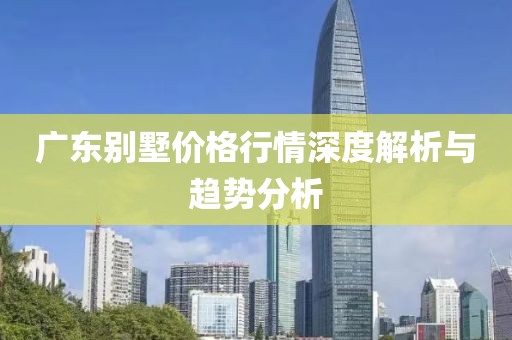广东别墅价格行情深度解析与趋势分析