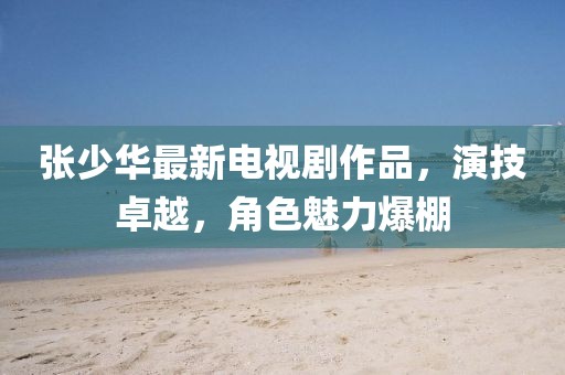 张少华最新电视剧作品，演技卓越，角色魅力爆棚
