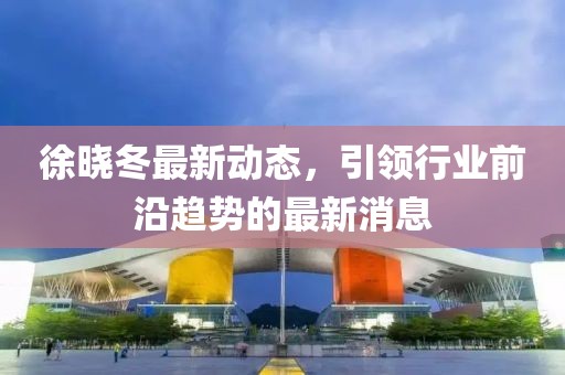 徐晓冬最新动态，引领行业前沿趋势的最新消息