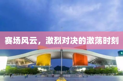赛场风云，激烈对决的激荡时刻